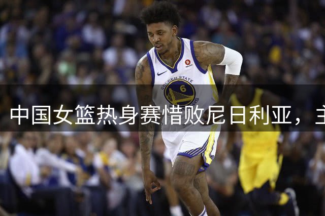 中国女篮热身赛惜败尼日利亚，主力缺阵影响显著