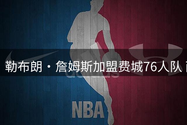 勒布朗·詹姆斯加盟费城76人队 两年800万美元合同含球员选项