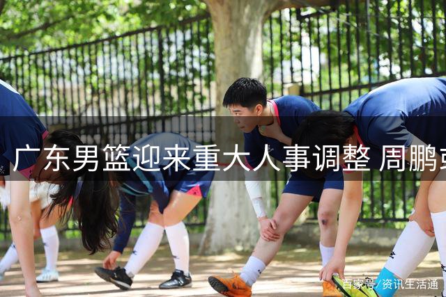 广东男篮迎来重大人事调整 周鹏或执掌教鞭徐昕有望提前归队