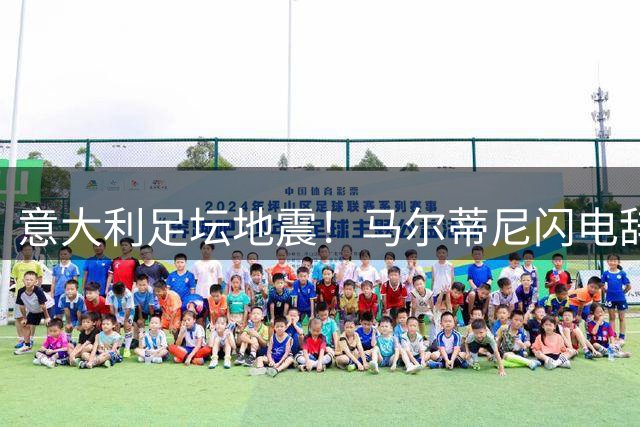 意大利足坛地震！马尔蒂尼闪电辞职暴露体制沉疴