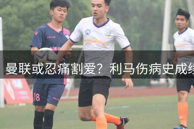 曼联或忍痛割爱？利马伤病史成续约谈判最大障碍