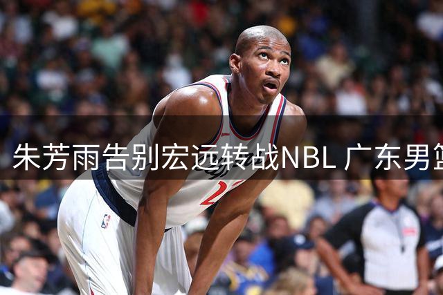 朱芳雨告别宏远转战NBL 广东男篮开启年轻化重建