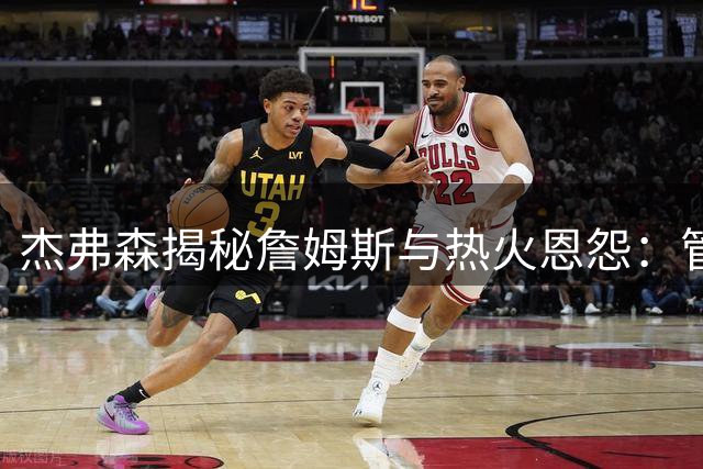 杰弗森揭秘詹姆斯与热火恩怨：管理层严苛致巨星去意已决