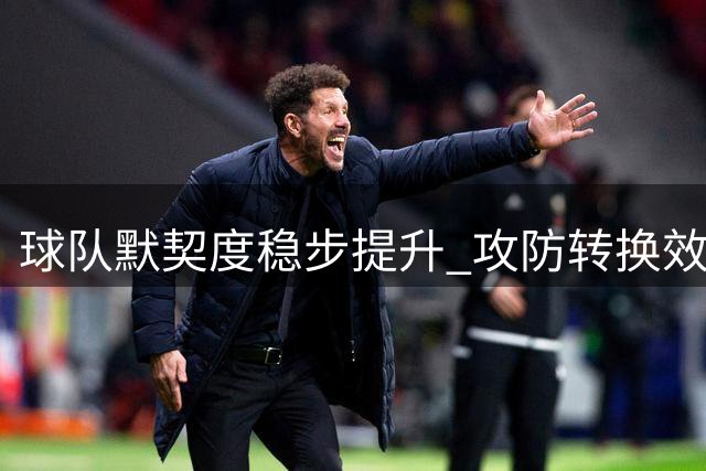 球队默契度稳步提升 攻防转换效率显著增强