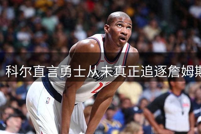 科尔直言勇士从未真正追逐詹姆斯，东部格局因76人重组剧变