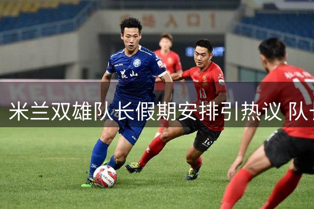 米兰双雄队长假期安排引热议 队长责任感成焦点话题