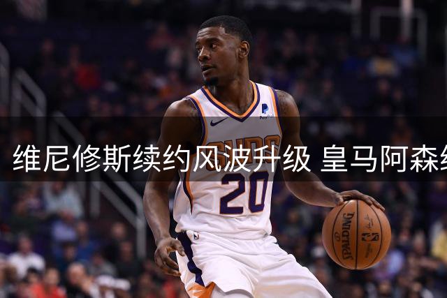 维尼修斯续约风波升级 皇马阿森纳展开拉锯战