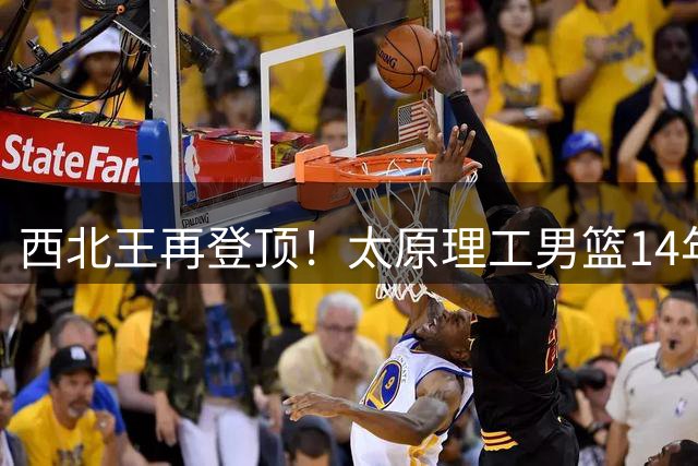 西北王再登顶！太原理工男篮14年磨一剑问鼎全国总冠军