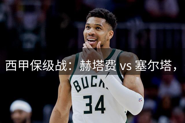 西甲保级战：赫塔费 vs 塞尔塔，一场关乎生存的生死较量