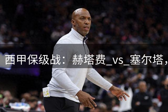 西甲保级战：赫塔费 vs 塞尔塔，一场关乎生存的生死较量