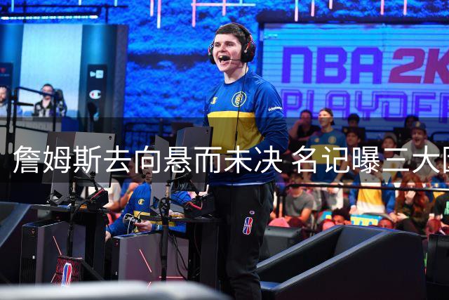 詹姆斯去向悬而未决 名记曝三大因素左右其最终选择